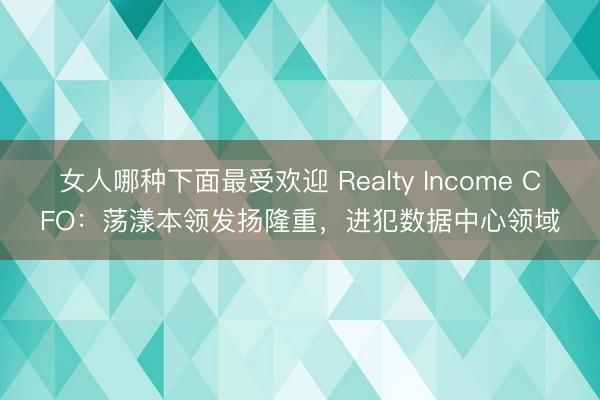 女人哪种下面最受欢迎 Realty Income CFO：荡漾本领发扬隆重，进犯数据中心领域