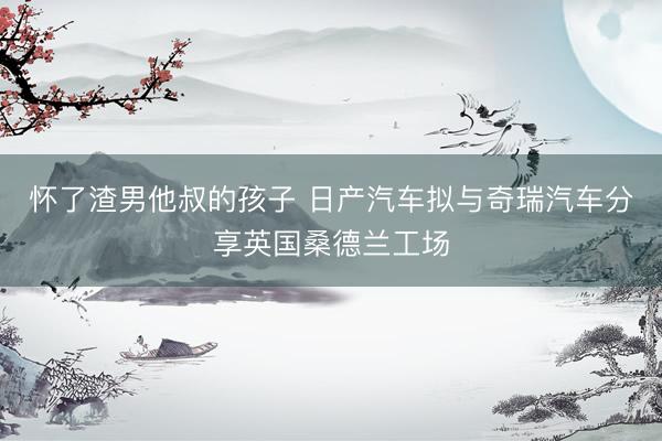 怀了渣男他叔的孩子 日产汽车拟与奇瑞汽车分享英国桑德兰工场