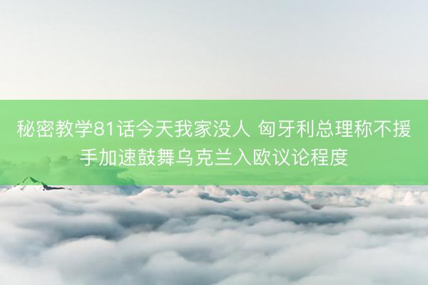 秘密教学81话今天我家没人 匈牙利总理称不援手加速鼓舞乌克兰入欧议论程度