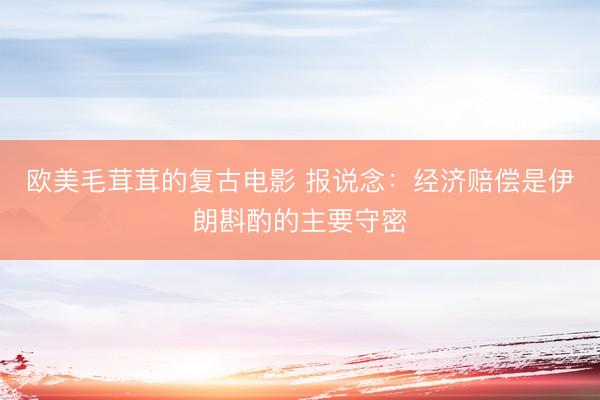 欧美毛茸茸的复古电影 报说念：经济赔偿是伊朗斟酌的主要守密