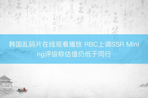 韩国乱码片在线观看播放 RBC上调SSR Mining评级称估值仍低于同行