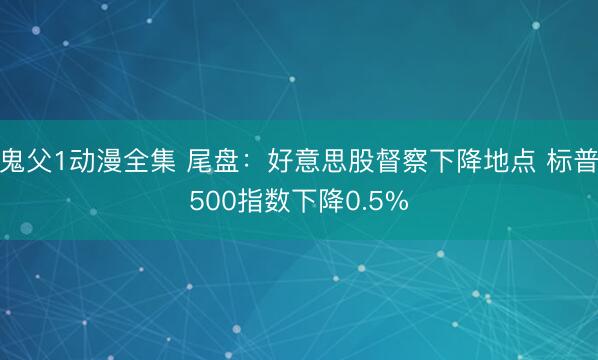 鬼父1动漫全集 尾盘：好意思股督察下降地点 标普500指数下降0.5%