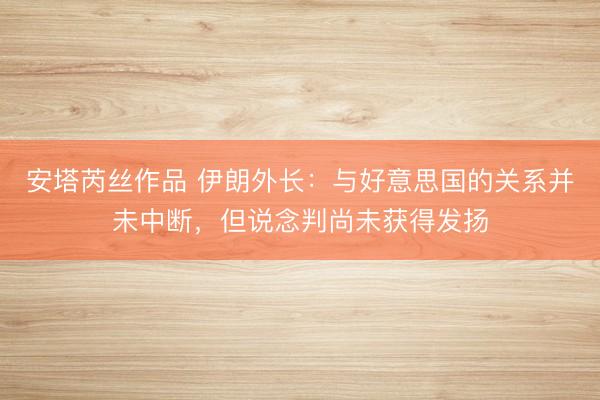 安塔芮丝作品 伊朗外长：与好意思国的关系并未中断，但说念判尚未获得发扬