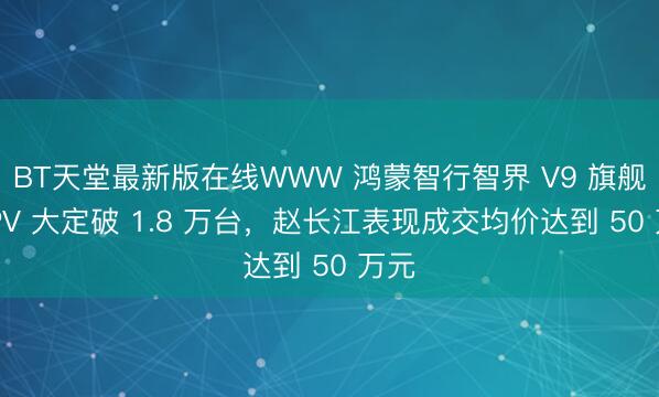 BT天堂最新版在线WWW 鸿蒙智行智界 V9 旗舰 MPV 大定破 1.8 万台，赵长江表现成交均价达到 50 万元