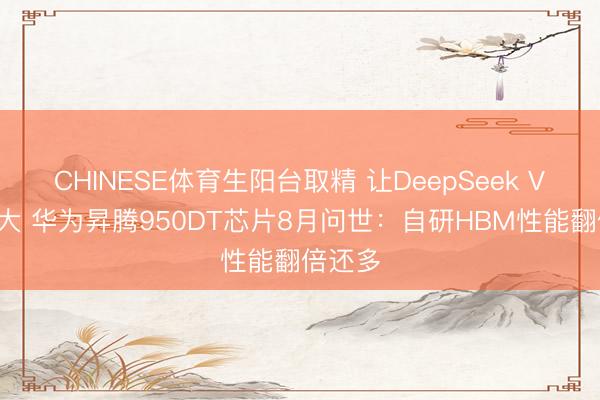 CHINESE体育生阳台取精 让DeepSeek V4更远大 华为昇腾950DT芯片8月问世：自研HBM性能翻倍还多