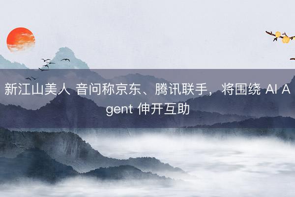 新江山美人 音问称京东、腾讯联手，将围绕 AI Agent 伸开互助