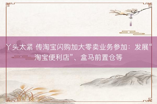 丫头太紧 传淘宝闪购加大零卖业务参加：发展“淘宝便利店”、盒马前置仓等