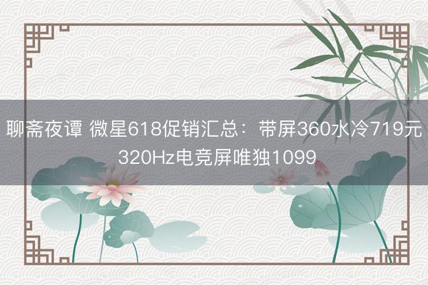 聊斋夜谭 微星618促销汇总：带屏360水冷719元 320Hz电竞屏唯独1099