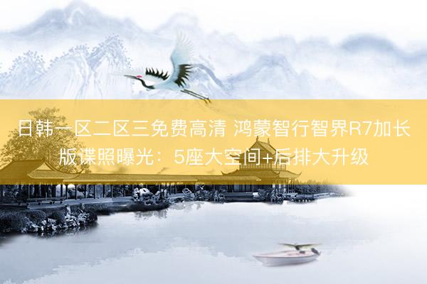 日韩一区二区三免费高清 鸿蒙智行智界R7加长版谍照曝光：5座大空间+后排大升级