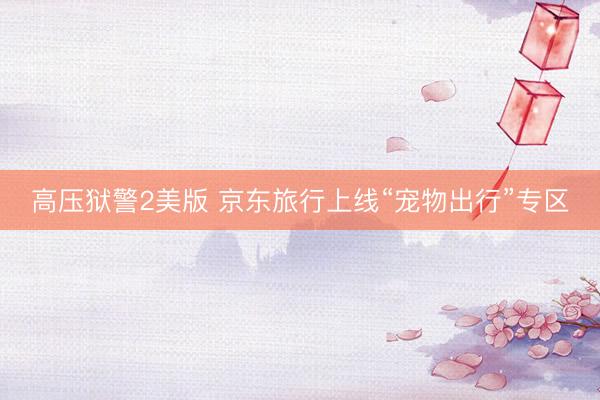高压狱警2美版 京东旅行上线“宠物出行”专区