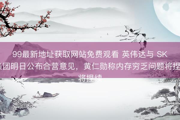 99最新地址获取网站免费观看 英伟达与 SK 集团明日公布合营意见，黄仁勋称内存穷乏问题将捏续