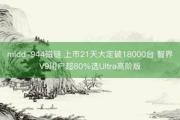 midd-944磁链 上市21天大定破18000台 智界V9用户超80%选Ultra高阶版