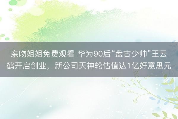亲吻姐姐免费观看 华为90后“盘古少帅”王云鹤开启创业，新公司天神轮估值达1亿好意思元
