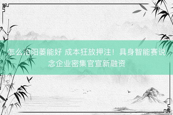 怎么治阳萎能好 成本狂放押注！具身智能赛说念企业密集官宣新融资