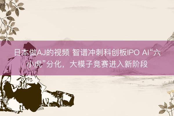 日本做AJ的视频 智谱冲刺科创板IPO AI“六小虎”分化，大模子竞赛进入新阶段
