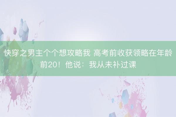 快穿之男主个个想攻略我 高考前收获领略在年龄前20！他说：我从未补过课
