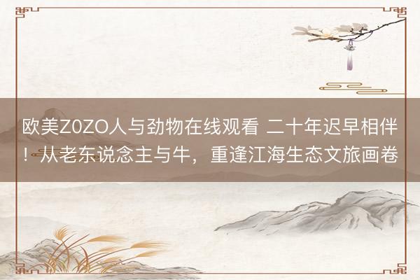 欧美Z0ZO人与劲物在线观看 二十年迟早相伴！从老东说念主与牛，重逢江海生态文旅画卷