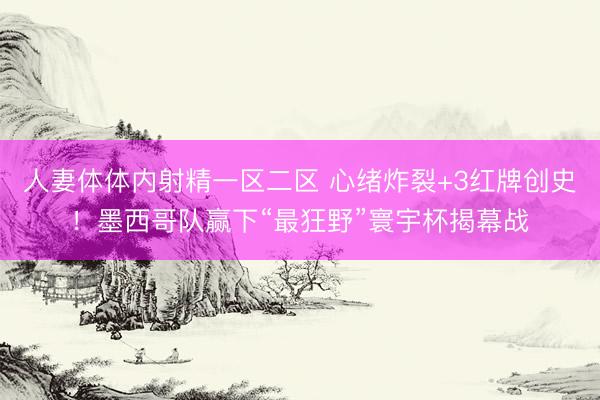 人妻体体内射精一区二区 心绪炸裂+3红牌创史！墨西哥队赢下“最狂野”寰宇杯揭幕战