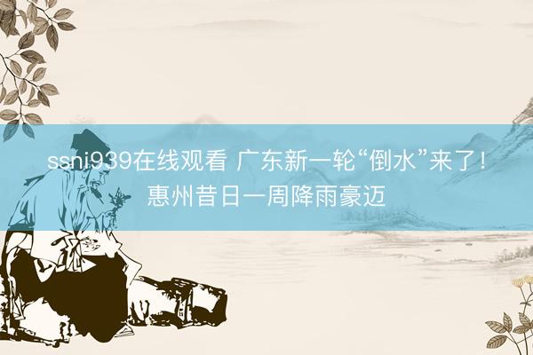 ssni939在线观看 广东新一轮“倒水”来了！惠州昔日一周降雨豪迈