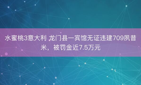 水蜜桃3意大利 龙门县一宾馆无证违建709夙昔米，被罚金近7.5万元