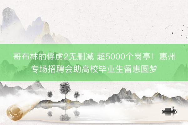 哥布林的俘虏2无删减 超5000个岗亭！惠州专场招聘会助高校毕业生留惠圆梦