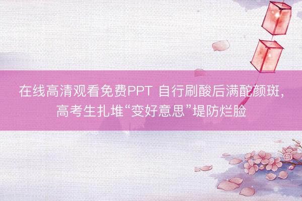 在线高清观看免费PPT 自行刷酸后满酡颜斑，高考生扎堆“变好意思”堤防烂脸