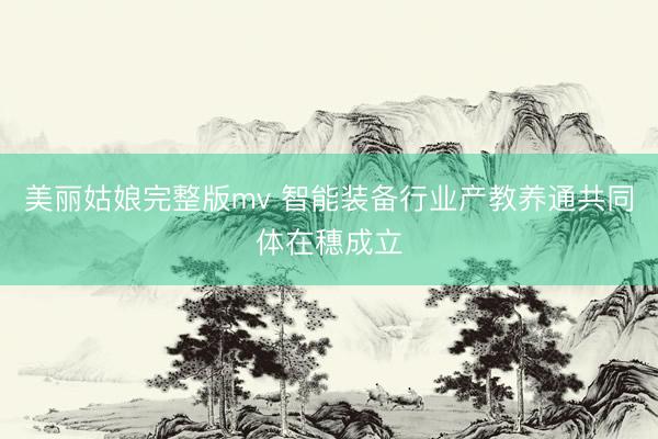 美丽姑娘完整版mv 智能装备行业产教养通共同体在穗成立
