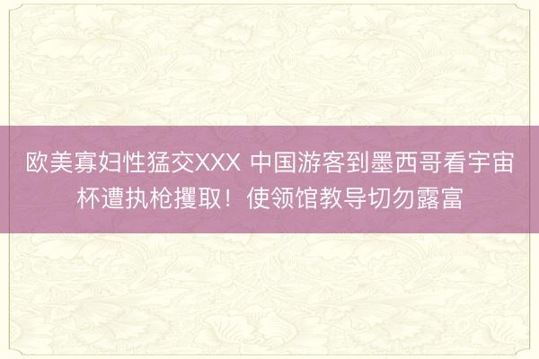 欧美寡妇性猛交XXX 中国游客到墨西哥看宇宙杯遭执枪攫取！使领馆教导切勿露富