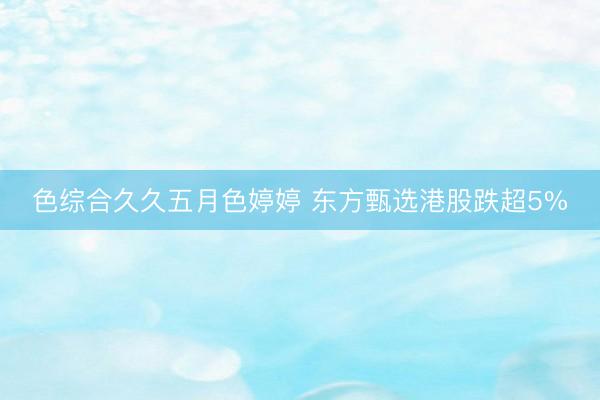 色综合久久五月色婷婷 东方甄选港股跌超5%