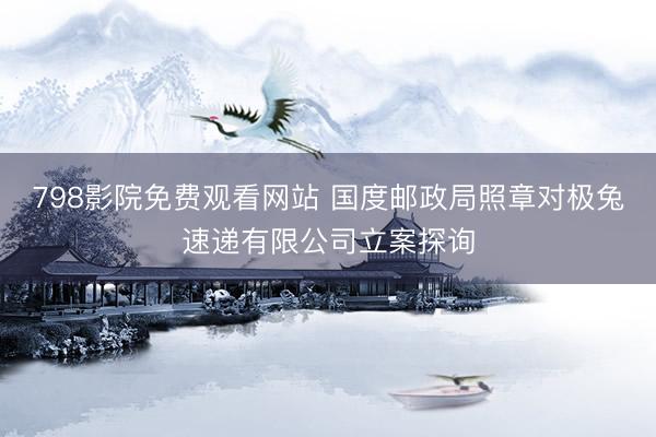 798影院免费观看网站 国度邮政局照章对极兔速递有限公司立案探询