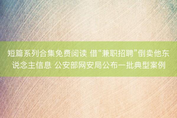 短篇系列合集免费阅读 借“兼职招聘”倒卖他东说念主信息 公安部网安局公布一批典型案例