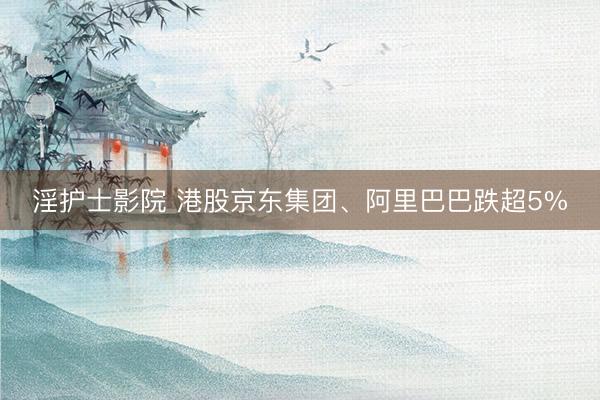 淫护士影院 港股京东集团、阿里巴巴跌超5%