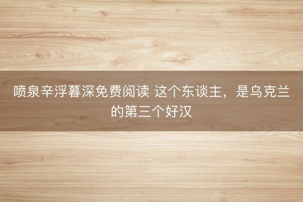 喷泉辛浮暮深免费阅读 这个东谈主，是乌克兰的第三个好汉