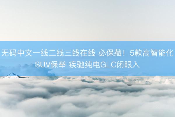 无码中文一线二线三线在线 必保藏！5款高智能化SUV保举 疾驰纯电GLC闭眼入