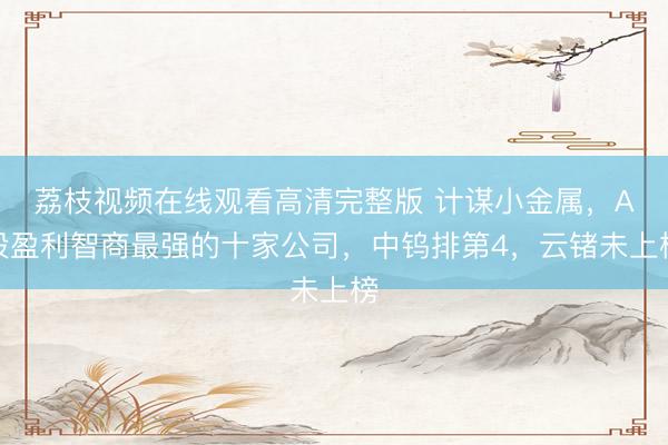 荔枝视频在线观看高清完整版 计谋小金属，A股盈利智商最强的十家公司，中钨排第4，云锗未上榜