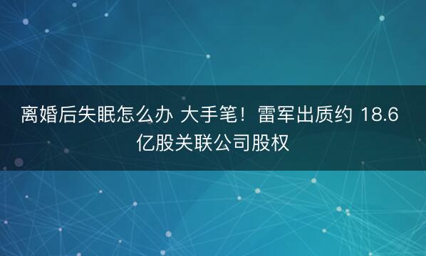 离婚后失眠怎么办 大手笔！雷军出质约 18.6 亿股关联公司股权