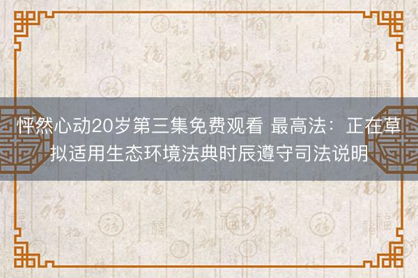 怦然心动20岁第三集免费观看 最高法：正在草拟适用生态环境法典时辰遵守司法说明