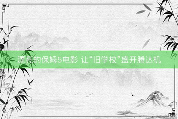 漂亮的保姆5电影 让“旧学校”盛开腾达机