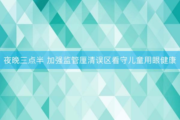 夜晚三点半 加强监管厘清误区看守儿童用眼健康