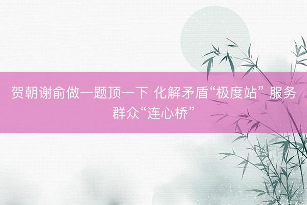 贺朝谢俞做一题顶一下 化解矛盾“极度站” 服务群众“连心桥”