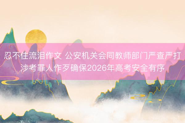 忍不住流泪作文 公安机关会同教师部门严查严打涉考罪人作歹确保2026年高考安全有序