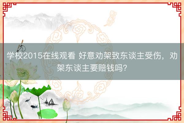 学校2015在线观看 好意劝架致东谈主受伤，劝架东谈主要赔钱吗？