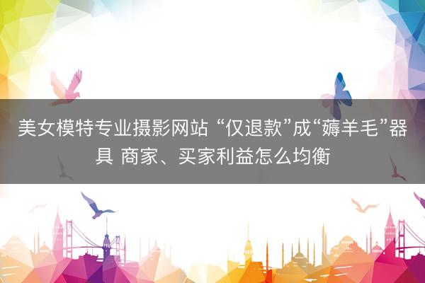 美女模特专业摄影网站 “仅退款”成“薅羊毛”器具 商家、买家利益怎么均衡