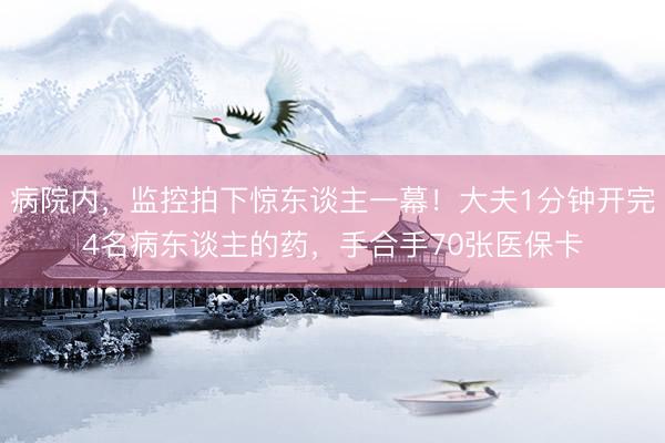 病院内，监控拍下惊东谈主一幕！大夫1分钟开完4名病东谈主的药，手合手70张医保卡