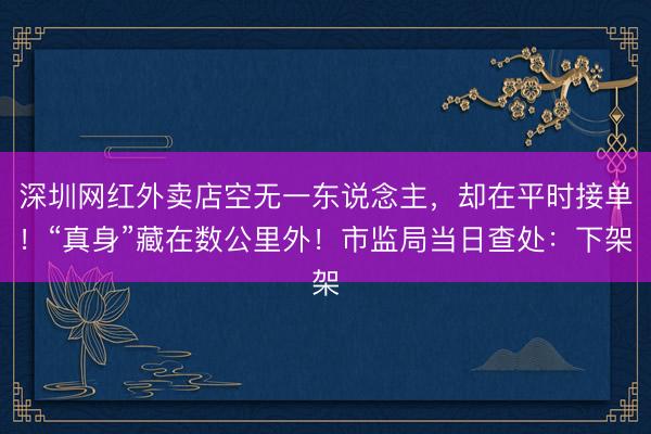 深圳网红外卖店空无一东说念主，却在平时接单！“真身”藏在数公里外！市监局当日查处：下架