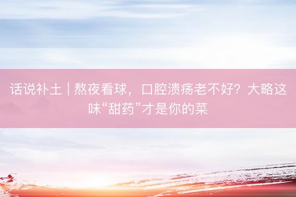 话说补土 | 熬夜看球，口腔溃疡老不好？大略这味“甜药”才是你的菜