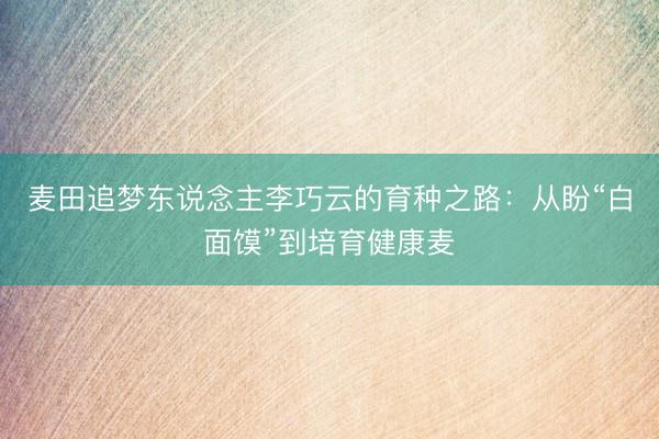 麦田追梦东说念主李巧云的育种之路：从盼“白面馍”到培育健康麦