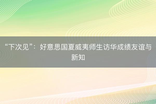 “下次见”：好意思国夏威夷师生访华成绩友谊与新知