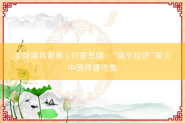 全球媒体聚焦&amp;#32;|&amp;#32;好意思媒：“端午经济”带火中国挥霍市集