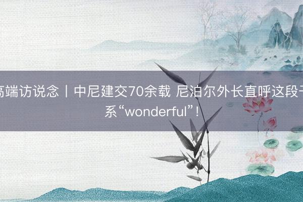 高端访说念丨中尼建交70余载 尼泊尔外长直呼这段干系“wonderful”！